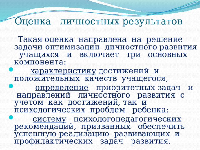 Оценка личностных результатов  Такая оценка направлена на решение задачи оптимизации личностного развития учащихся и включает три основных компонента:  характеристику достижений и положительных качеств учащегося,  определение приоритетных задач и направлений личностного развития с учетом как достижений, так и психологических проблем ребенка;  систему психологопедагогических рекомендаций, призванных обеспечить успешную реализацию развивающих и профилактических задач развития. 