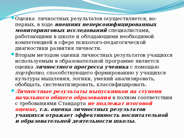 Оценка личностных результатов осуществляется, во-первых, в ходе внешних неперсонифицированных мониторинговых исследований специалистами, работающими в школе и обладающими необходимой компетенцией в сфере психолого-педагогической диагностики развития личности. Вторым методом оценки личностных результатов учащихся используемым в образовательной программе является оценка личностного прогресса ученика с помощью портфолио , способствующего формированию у учащихся культуры мышления, логики, умений анализировать, обобщать, систематизировать, классифицировать. Личностные результаты выпускников на ступени начального общего образования в полном соответствии с требованиями Стандарта не подлежат итоговой оценке , т.к. оценка личностных результатов учащихся отражает эффективность воспитательной и образовательной деятельности школы. 