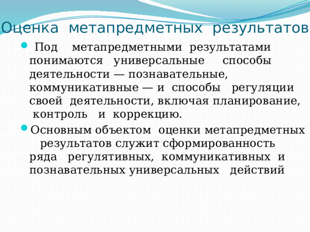 Оценка метапредметных результатов  Под метапредметными результатами понимаются универсальные способы деятельности — познавательные, коммуникативные — и способы регуляции своей деятельности, включая планирование, контроль и коррекцию. Основным объектом оценки метапредметных результатов служит сформированность ряда регулятивных, коммуникативных и познавательных универсальных действий 