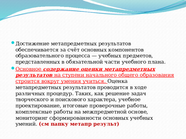 Достижение метапредметных результатов обеспечивается за счёт основных компонентов образовательного процесса — учебных предметов, представленных в обязательной части учебного плана. Основное содержание оценки метапредметных результатов на ступени начального общего образования строится вокруг умения учиться. Оценка метапредметных результатов проводится в ходе различных процедур. Таких, как решение задач творческого и поискового характера, учебное проектирование, итоговые проверочные работы, комплексные работы на межпредметной основе, мониторинг сформированности основных учебных умений. (см папку метапр результ) 