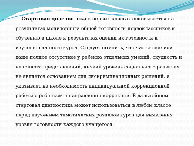 Стартовая диагностика в первых классах основывается на результатах мониторинга общей готовности первоклассников к обучению в школе и результатах оценки их готовности к изучению данного курса. Следует помнить, что частичное или даже полное отсутствие у ребенка отдельных умений, скудность и неполнота представлений, низкий уровень социального развития не является основанием для дискриминационных решений, а указывает на необходимость индивидуальной коррекционной работы с ребенком и направления коррекции. В дальнейшем стартовая диагностика может использоваться в любом классе перед изучением тематических разделов курса для выявления уровня готовности каждого учащегося. 