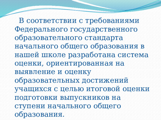  В соответствии с требованиями Федерального государственного образовательного стандарта начального общего образования в нашей школе разработана система оценки, ориентированная на выявление и оценку образовательных достижений учащихся с целью итоговой оценки подготовки выпускников на ступени начального общего образования. 