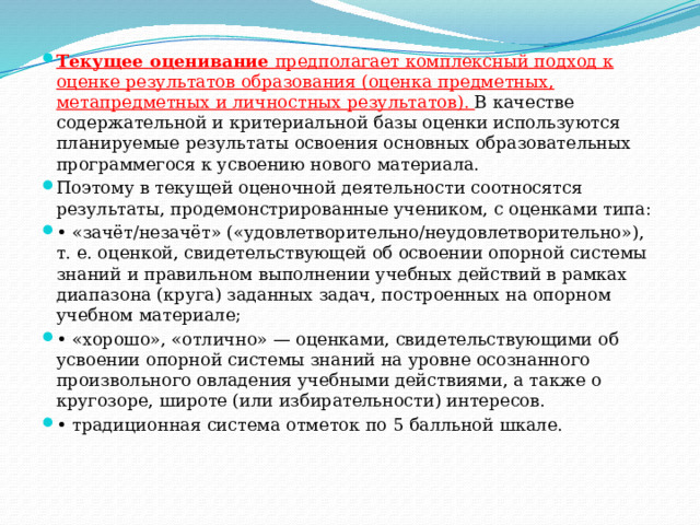 Текущее оценивание предполагает комплексный подход к оценке результатов образования (оценка предметных, метапредметных и личностных результатов). В качестве содержательной и критериальной базы оценки используются планируемые результаты освоения основных образовательных программегося к усвоению нового материала. Поэтому в текущей оценочной деятельности соотносятся результаты, продемонстрированные учеником, с оценками типа: • «зачёт/незачёт» («удовлетворительно/неудовлетворительно»), т. е. оценкой, свидетельствующей об освоении опорной системы знаний и правильном выполнении учебных действий в рамках диапазона (круга) заданных задач, построенных на опорном учебном материале; • «хорошо», «отлично» — оценками, свидетельствующими об усвоении опорной системы знаний на уровне осознанного произвольного овладения учебными действиями, а также о кругозоре, широте (или избирательности) интересов. • традиционная система отметок по 5 балльной шкале. 