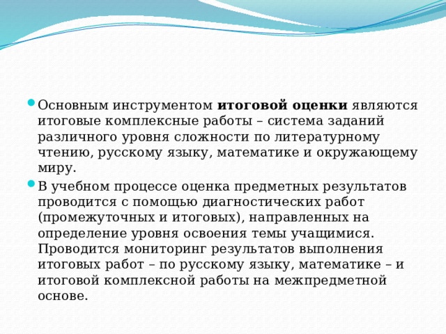 Основным инструментом итоговой оценки являются итоговые комплексные работы – система заданий различного уровня сложности по литературному чтению, русскому языку, математике и окружающему миру. В учебном процессе оценка предметных результатов проводится с помощью диагностических работ (промежуточных и итоговых), направленных на определение уровня освоения темы учащимися. Проводится мониторинг результатов выполнения итоговых работ – по русскому языку, математике – и итоговой комплексной работы на межпредметной основе. 