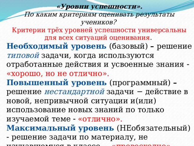 «Уровни успешности». По каким критериям оценивать результаты учеников? Критерии трёх уровней успешности универсальны для всех ситуаций оценивания . Необходимый уровень (базовый) – решение типовой задачи, когда используются отработанные действия и усвоенные знания   «хорошо, но не отлично». Повышенный уровень (программный) – решение нестандартной  задачи − действие в новой, непривычной ситуации и(или) использование новых знаний по только изучаемой теме   «отлично». Максимальный  уровень (НЕобязательный)    решение задачи по материалу, не изучавшемуся в классе − «превосходно». 