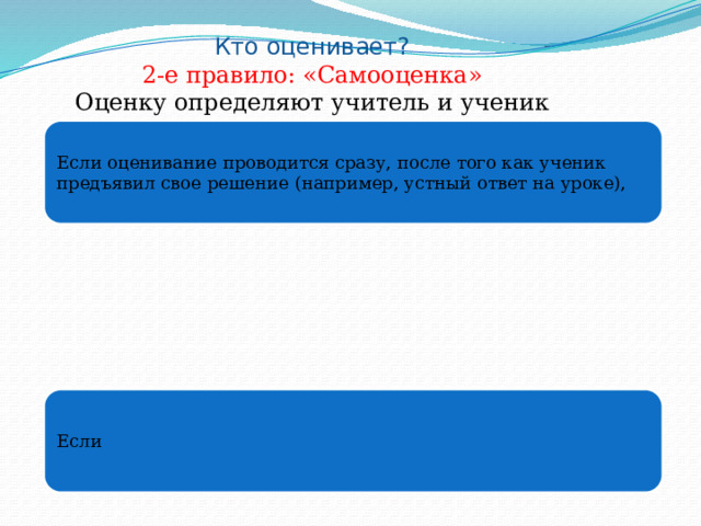 Кто оценивает? 2-е правило: «Самооценка» Оценку определяют учитель и ученик сообща . Если оценивание проводится сразу, после того как ученик предъявил свое решение (например, устный ответ на уроке), Если 
