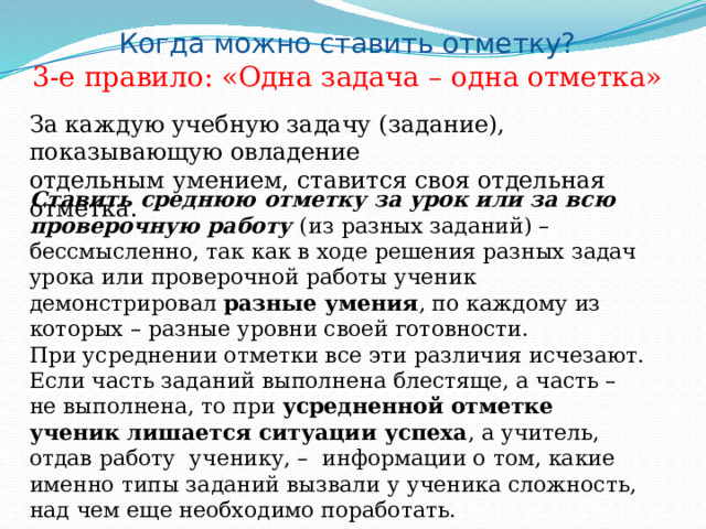 Когда можно ставить отметку? 3-е правило: «Одна задача – одна отметка» За каждую учебную задачу (задание), показывающую овладение отдельным умением, ставится своя отдельная отметка. Ставить среднюю отметку за урок или за всю проверочную работу (из разных заданий) – бессмысленно, так как в ходе решения разных задач урока или проверочной работы ученик демонстрировал разные умения , по каждому из которых – разные уровни своей готовности. При усреднении отметки все эти различия исчезают. Если часть заданий выполнена блестяще, а часть – не выполнена, то при усредненной отметке ученик лишается ситуации успеха , а учитель, отдав работу ученику, – информации о том, какие именно типы заданий вызвали у ученика сложность, над чем еще необходимо поработать. 