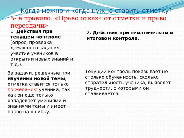 Когда можно и когда нужно ставить отметку? 5- е правило: «Право отказа от отметки и право пересдачи» 1. Действия при текущем контроле (опрос, проверка домашнего задания, участие учеников в открытии новых знаний и т.д.). 2 . Действия при тематическом и итоговом контроле . Текущий контроль показывает не столько обученность, сколько старательность ученика, выявляет трудности, с которыми он сталкивается. За задачи, решенные при изучении новой темы , отметка ставится только по желанию ученика, так как он еще только овладевает умениями и знаниями темы и имеет право на ошибку. 