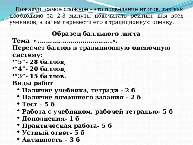 Пожалуй, самое сложное - это подведение итогов, так как необходимо за 2-3 минуты подсчитать рейтинг для всех учеников, а затем перевести его в традиционную оценку. Образец балльного листа Тема «………………………………..».  Пересчет баллов в традиционную оценочную систему: “ 5”- 28 баллов, “ 4”- 20 баллов, “ 3”- 15 баллов. Виды работ Наличие учебника, тетради – 2 б Наличие домашнего задания – 2 б Тест – 5 б Работа с учебником, рабочей тетрадью- 5 б Дополнения- 1 б Практическая работа- 5 б Устный ответ- 5 б Активность – 3 б Наличие учебника, тетради – 2 б Наличие домашнего задания – 2 б Тест – 5 б Работа с учебником, рабочей тетрадью- 5 б Дополнения- 1 б Практическая работа- 5 б Устный ответ- 5 б Активность – 3 б 