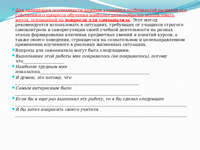 Для оценивания осознанности каждым учащимся особенностей развития его собственного процесса обучения наиболее целесообразно использовать метод, основанный на вопросах для самоанализа . Этот метод рекомендуется использовать в ситуациях, требующих от учащихся строгого самоконтроля и саморегуляции своей учебной деятельности на разных этапах формирования ключевых предметных умений и понятий курсов, а также своего поведения, строящегося на сознательном и целенаправленном применении изученного в реальных жизненных ситуациях. Вопросы для самоанализа могут быть следующими: Выполнение этой работы мне понравилось (не понравилось), потому что____________________ Наиболее трудным мне показалось_____________________________________________________ Я думаю, это потому, что ____________________________________________________________ Самым интересным было _____________________________________________________________ Если бы я еще раз выполнял эту работу, то я бы сделал следующее ___________________________________________________________________________________ Я бы хотел попросить своего учителя ___________________________________________________________________________________ 