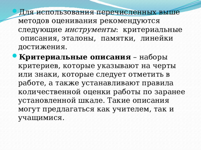 Для использования перечисленных выше методов оценивания рекомендуются следующие инструменты :  критериальные  описания, эталоны,  памятки,  линейки достижения. Критериальные описания – наборы критериев, которые указывают на черты или знаки, которые следует отметить в работе, а также устанавливают правила количественной оценки работы по заранее установленной шкале. Такие описания могут предлагаться как учителем, так и учащимися. 