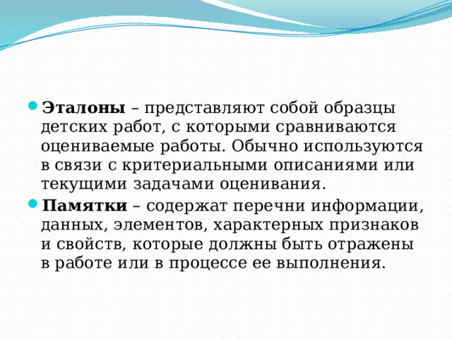 Эталоны – представляют собой образцы детских работ, с которыми сравниваются оцениваемые работы. Обычно используются в связи с критериальными описаниями или текущими задачами оценивания. Памятки – содержат перечни информации, данных, элементов, характерных признаков и свойств, которые должны быть отражены в работе или в процессе ее выполнения. 