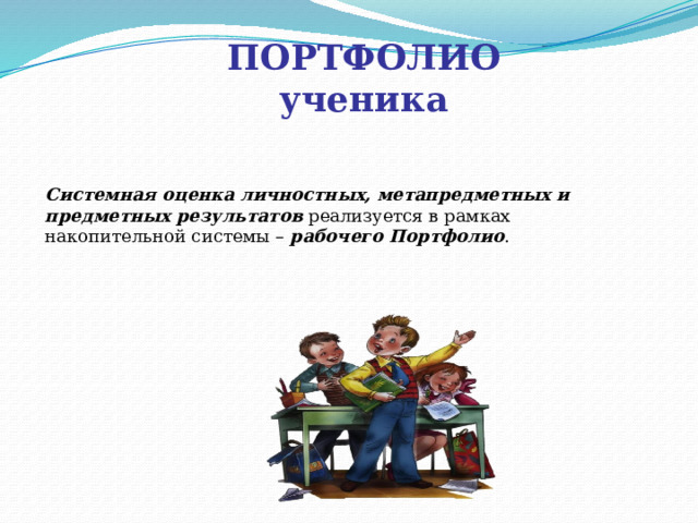 ПОРТФОЛИО ученика Системная оценка личностных, метапредметных и предметных результатов реализуется в рамках накопительной системы – рабочего Портфолио . Вместо официального классного журнала главным средством накопления информации об образовательных результатах ученика предлагают ввести портфель достижений (портфолио). Официальный классный журнал, конечно, не отменяется, но итоговая оценка за начальную школу (решения о переводе на следующую степень образования) теперь будет приниматься не на основе годовых предметных отиеток в журнале, а на основе всех результатов (предметных, метапредметных, личностных; учебных и внеучебных) накопленных в портфеле достижений ученика за четыре года обучения в начальной школе.  