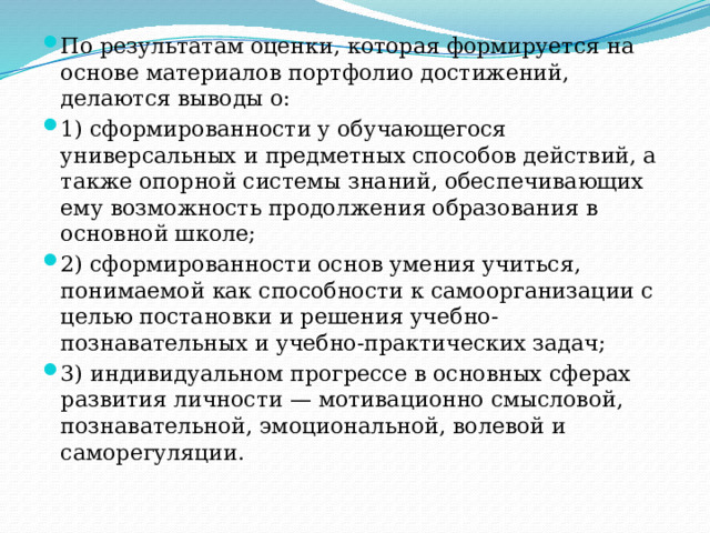 По результатам оценки, которая формируется на основе материалов портфолио достижений, делаются выводы о: 1) сформированности у обучающегося универсальных и предметных способов действий, а также опорной системы знаний, обеспечивающих ему возможность продолжения образования в основной школе; 2) сформированности основ умения учиться, понимаемой как способности к самоорганизации с целью постановки и решения учебно-познавательных и учебно-практических задач; 3) индивидуальном прогрессе в основных сферах развития личности — мотивационно смысловой, познавательной, эмоциональной, волевой и саморегуляции. 