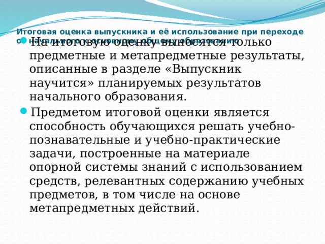 Итоговая оценка выпускника и её использование при переходе от начального к основному общему образованию   На итоговую оценку выносятся только предметные и метапредметные результаты, описанные в разделе «Выпускник научится» планируемых результатов начального образования. Предметом итоговой оценки является способность обучающихся решать учебно-познавательные и учебно-практические задачи, построенные на материале опорной системы знаний с использованием средств, релевантных содержанию учебных предметов, в том числе на основе метапредметных действий. 