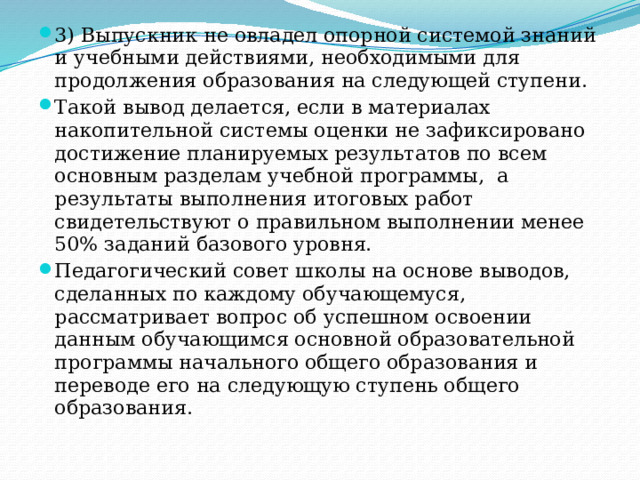 3) Выпускник не овладел опорной системой знаний и учебными действиями, необходимыми для продолжения образования на следующей ступени. Такой вывод делается, если в материалах накопительной системы оценки не зафиксировано достижение планируемых результатов по всем основным разделам учебной программы,  а результаты выполнения итоговых работ свидетельствуют о правильном выполнении менее 50% заданий базового уровня. Педагогический совет школы на основе выводов, сделанных по каждому обучающемуся, рассматривает вопрос об успешном освоении данным обучающимся основной образовательной программы начального общего образования и переводе его на следующую ступень общего образования. 