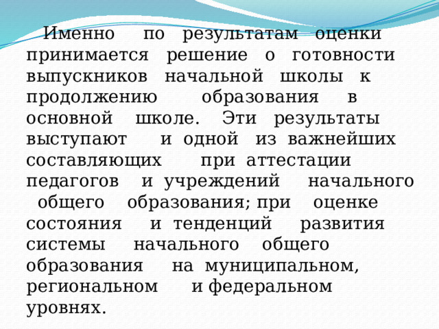  Именно по результатам оценки принимается решение о готовности выпускников начальной школы к продолжению образования в основной школе. Эти результаты выступают и одной из важнейших составляющих при аттестации педагогов и учреждений начального общего образования; при оценке состояния и тенденций развития системы начального общего образования на муниципальном, региональном и федеральном уровнях. 