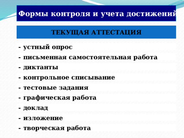 Формы контроля и учета достижений:  ТЕКУЩАЯ АТТЕСТАЦИЯ - устный опрос  - письменная самостоятельная работа - диктанты - контрольное списывание - тестовые задания   В текущем оценивании используются субъективные методы (наблюдения, самооценка и самоанализ) и методы, основанные, как правило, на анализе письменных ответов и работ учащихся. - графическая работа - доклад  - изложение - творческая работа  