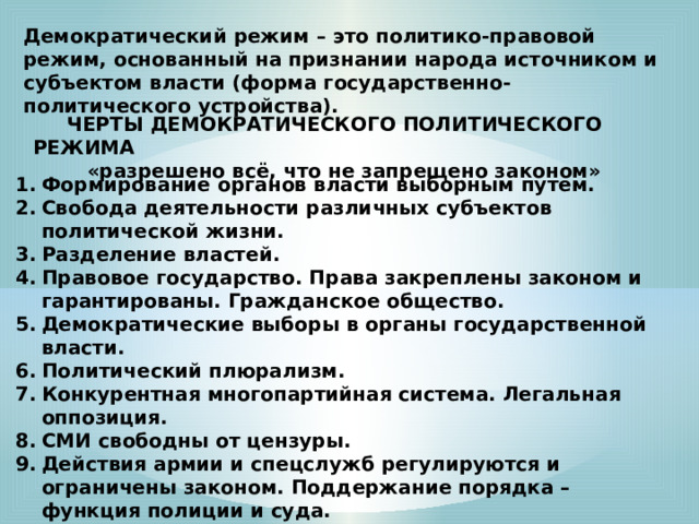 Демократический режим – это политико-правовой режим, основанный на признании народа источником и субъектом власти (форма государственно-политического устройства).  ЧЕРТЫ ДЕМОКРАТИЧЕСКОГО ПОЛИТИЧЕСКОГО РЕЖИМА  «разрешено всё, что не запрещено законом» Формирование органов власти выборным путем. Свобода деятельности различных субъектов политической жизни. Разделение властей. Правовое государство. Права закреплены законом и гарантированы. Гражданское общество. Демократические выборы в органы государственной власти. Политический плюрализм. Конкурентная многопартийная система. Легальная оппозиция. СМИ свободны от цензуры. Действия армии и спецслужб регулируются и ограничены законом. Поддержание порядка – функция полиции и суда. Отсутствие какой-то официальной идеологии. Церковь отделена от государства. 