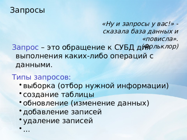 Запросы «Ну и запросы у вас!» - сказала база данных и «повисла».  (Фольклор) Запрос – это обращение к СУБД для выполнения каких-либо операций с данными. Типы запросов: выборка (отбор нужной информации) создание таблицы обновление (изменение данных) добавление записей удаление записей … выборка (отбор нужной информации) создание таблицы обновление (изменение данных) добавление записей удаление записей … 