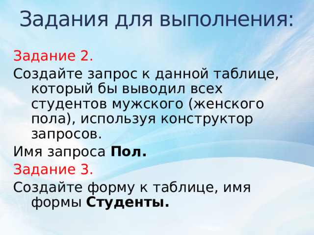 Задания для выполнения: Задание 2. Создайте запрос к данной таблице, который бы выводил всех студентов мужского (женского пола), используя конструктор запросов. Имя запроса Пол. Задание 3. Создайте форму к таблице, имя формы Студенты.  