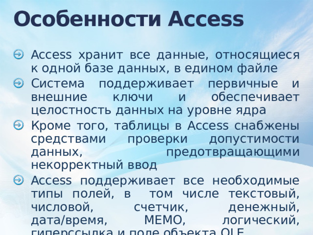 Особенности Access Access хранит все данные, относящиеся к одной базе данных, в едином файле Система поддерживает первичные и внешние ключи и обеспечивает целостность данных на уровне ядра Кроме того, таблицы в Access снабжены средствами проверки допустимости данных, предотвращающими некорректный ввод Access поддерживает все необходимые типы полей, в том числе текстовый, числовой, счетчик, денежный, дата/время, MEMO, логический, гиперссылка и поле объекта OLE 