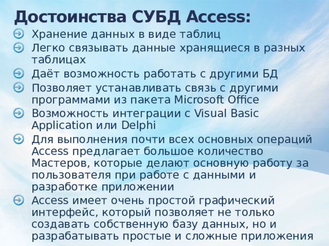 Достоинства СУБД Access: Хранение данных в виде таблиц Легко связывать данные хранящиеся в разных таблицах Даёт возможность работать с другими БД Позволяет устанавливать связь с другими программами из пакета Microsoft Office Возможность интеграции с Visual Basic Application или Delphi Для выполнения почти всех основных операций Access предлагает большое количество Мастеров, которые делают основную работу за пользователя при работе с данными и разработке приложении Access имеет очень простой графический интерфейс, который позволяет не только создавать собственную базу данных, но и разрабатывать простые и сложные приложения 