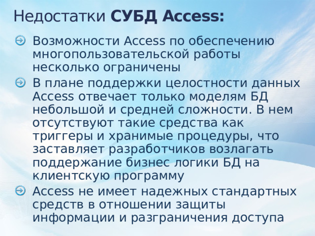 Недостатки СУБД Access: Возможности Access по обеспечению многопользовательской работы несколько ограничены В плане поддержки целостности данных Access отвечает только моделям БД небольшой и средней сложности. В нем отсутствуют такие средства как триггеры и хранимые процедуры, что заставляет разработчиков возлагать поддержание бизнес логики БД на клиентскую программу Access не имеет надежных стандартных средств в отношении защиты информации и разграничения доступа 