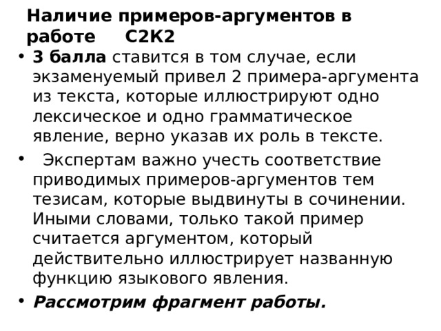 Наличие примеров-аргументов в работе С2К2 3 балла ставится в том случае, если экзаменуемый привел 2 примера-аргумента из текста, которые иллюстрируют одно лексическое и одно грамматическое явление, верно указав их роль в тексте.  Экспертам важно учесть соответствие приводимых примеров-аргументов тем тезисам, которые выдвинуты в сочинении. Иными словами, только такой пример считается аргументом, который действительно иллюстрирует названную функцию языкового явления. Рассмотрим фрагмент работы. 