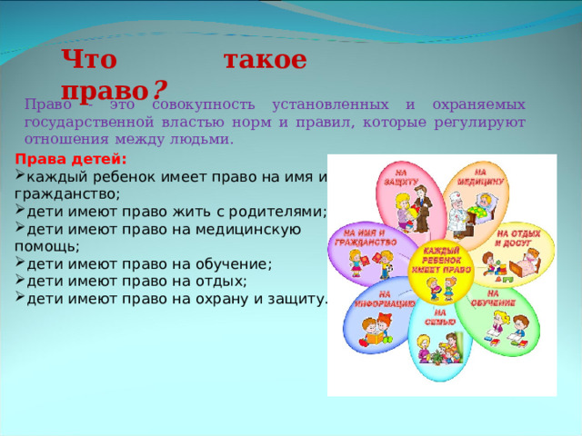 Что такое право ? Право -  это совокупность установленных и охраняемых государственной властью норм и правил, которые регулируют отношения между людьми. Права детей:  каждый ребенок имеет право на имя и гражданство; дети имеют право жить с родителями; дети имеют право на медицинскую помощь; дети имеют право на обучение; дети имеют право на отдых; дети имеют право на охрану и защиту.    