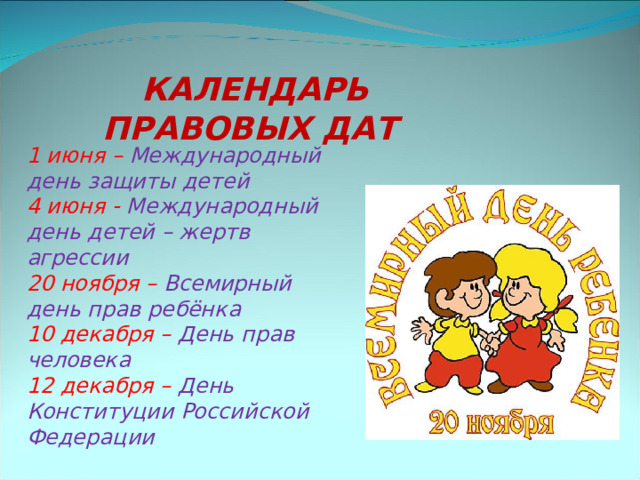КАЛЕНДАРЬ ПРАВОВЫХ ДАТ  1 июня – Международный день защиты детей  4 июня - Международный день детей – жертв агрессии  20 ноября – Всемирный день прав ребёнка  10 декабря – День прав человека  12 декабря – День Конституции Российской Федерации    