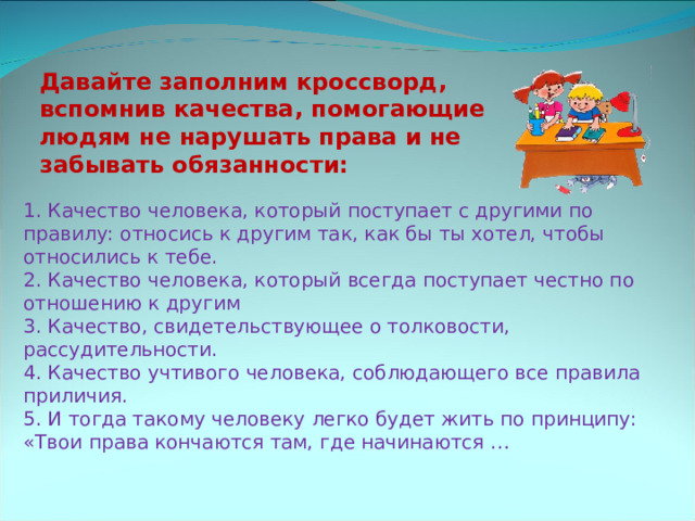 Давайте заполним кроссворд, вспомнив качества, помогающие людям не нарушать права и не забывать обязанности: 1. Качество человека, который поступает с другими по правилу: относись к другим так, как бы ты хотел, чтобы относились к тебе. 2. Качество человека, который всегда поступает честно по отношению к другим 3. Качество, свидетельствующее о толковости, рассудительности. 4. Качество учтивого человека, соблюдающего все правила приличия. 5. И тогда такому человеку легко будет жить по принципу: «Твои права кончаются там, где начинаются … 