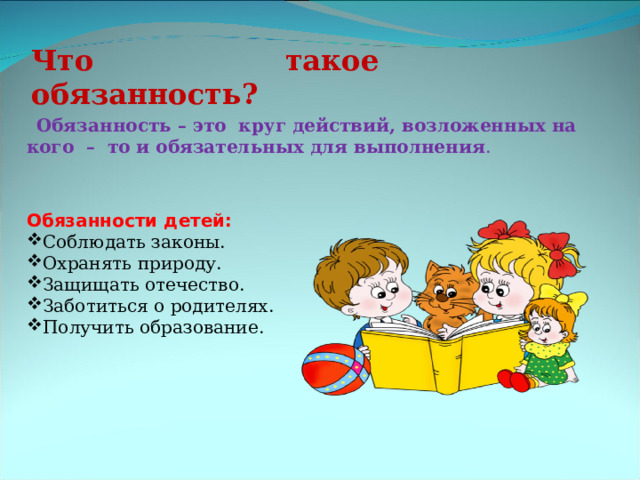 Что такое обязанность? Обязанность – это круг действий, возложенных на кого  –  то и обязательных для выполнения . Обязанности детей: Соблюдать законы. Охранять природу. Защищать отечество. Заботиться о родителях. Получить образование. 