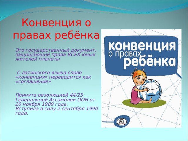 Конвенция о правах ребёнка Это государственный документ, защищающий права ВСЕХ юных жителей планеты    С латинского языка слово «конвенция» переводится как «соглашение»   Принята резолюцией 44/25 Генеральной Ассамблеи ООН от 20 ноября 1989 года.  Вступила в силу 2 сентября 1990 года. 