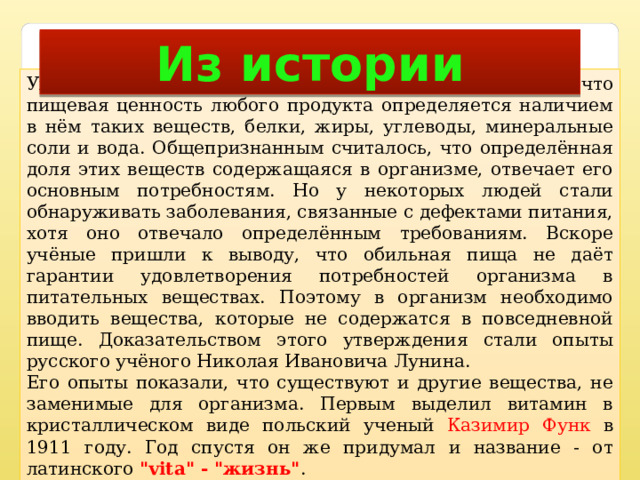 Из истории Уже во второй половине XIX века стало понятно, что пищевая ценность любого продукта определяется наличием в нём таких веществ, белки, жиры, углеводы, минеральные соли и вода. Общепризнанным считалось, что определённая доля этих веществ содержащаяся в организме, отвечает его основным потребностям. Но у некоторых людей стали обнаруживать заболевания, связанные с дефектами питания, хотя оно отвечало определённым требованиям. Вскоре учёные пришли к выводу, что обильная пища не даёт гарантии удовлетворения потребностей организма в питательных веществах. Поэтому в организм необходимо вводить вещества, которые не содержатся в повседневной пище. Доказательством этого утверждения стали опыты русского учёного Николая Ивановича Лунина. Его опыты показали, что существуют и другие вещества, не заменимые для организма. Первым выделил витамин в кристаллическом виде польский ученый Казимир Функ в 1911 году. Год спустя он же придумал и название - от латинского 