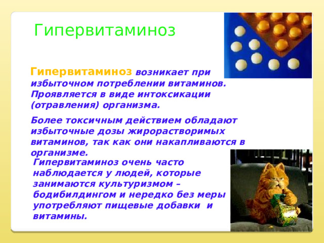 Гипервитаминоз Гипервитаминоз  возникает при избыточном потреблении витаминов. Проявляется в виде интоксикации (отравления) организма. Более токсичным действием обладают избыточные дозы жирорастворимых витаминов, так как они накапливаются в организме. Гипервитаминоз очень часто наблюдается у людей, которые занимаются культуризмом – бодибилдингом и нередко без меры употребляют пищевые добавки и витамины. 