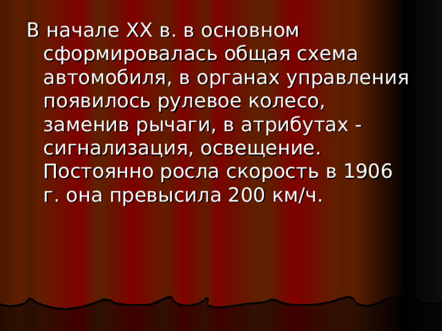 В начале XX в. в основном сформировалась общая схема автомобиля, в органах управления появилось рулевое колесо, заменив рычаги, в атрибутах - сигнализация, освещение. Постоянно росла скорость в 1906 г. она превысила 200 км/ч. 