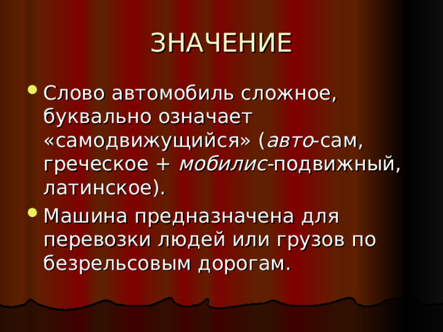 Слово автомобиль сложное, буквально означает «самодвижущийся» ( авто -сам, греческое + мобилис- подвижный, латинское). Машина предназначена для перевозки людей или грузов по безрельсовым дорогам. 