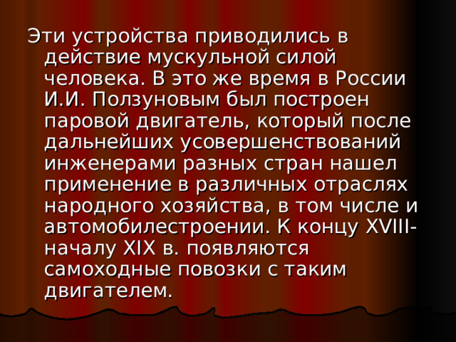Эти устройства приводились в действие мускульной силой человека. В это же время в России И.И. Ползуновым был построен паровой двигатель, который после дальнейших усовершенствований инженерами разных стран нашел применение в различных отраслях народного хозяйства, в том числе и автомобилестроении. К концу XVIII - началу XIX в. появляются самоходные повозки с таким двигателем. 