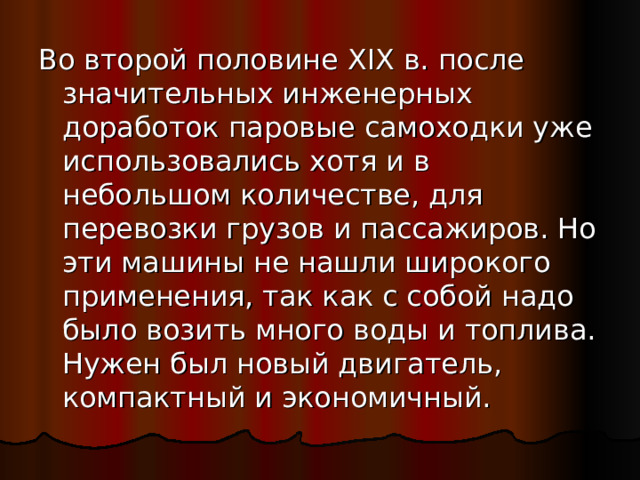 Во второй половине XIX в. после значительных инженерных доработок паровые самоходки уже использовались хотя и в небольшом количестве, для перевозки грузов и пассажиров. Но эти машины не нашли широкого применения, так как с собой надо было возить много воды и топлива. Нужен был новый двигатель, компактный и экономичный. 