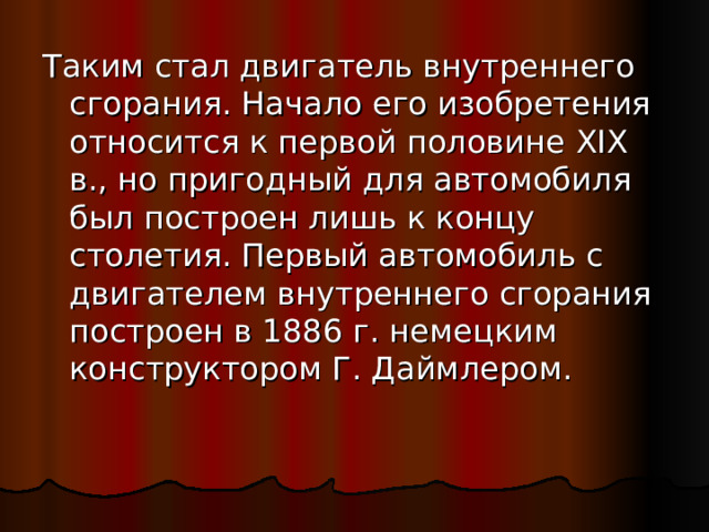 Таким стал двигатель внутреннего сгорания. Начало его изобретения относится к первой половине XIX в., но пригодный для автомобиля был построен лишь к концу столетия. Первый автомобиль с двигателем внутреннего сгорания построен в 1886 г. немецким конструктором Г. Даймлером. 