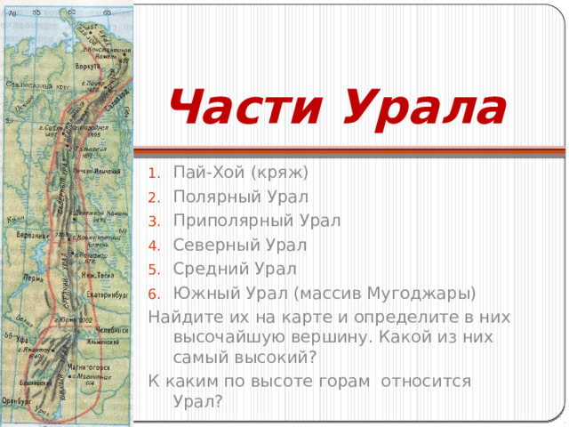 Части Урала Пай-Хой (кряж) Полярный Урал Приполярный Урал Северный Урал Средний Урал Южный Урал (массив Мугоджары) Найдите их на карте и определите в них высочайшую вершину. Какой из них самый высокий? К каким по высоте горам относится Урал? 