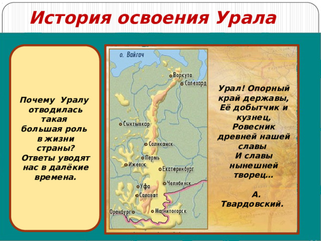 История освоения Урала Почему Уралу отводилась такая большая роль в жизни страны? Ответы уводят нас в далёкие времена. Урал! Опорный край державы, Её добытчик и кузнец, Ровесник древней нашей славы И славы нынешней творец…   А. Твардовский. 