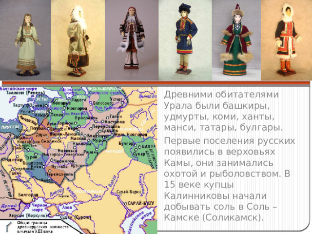 Древними обитателями Урала были башкиры, удмурты, коми, ханты, манси, татары, булгары. Первые поселения русских появились в верховьях Камы, они занимались охотой и рыболовством. В 15 веке купцы Калинниковы начали добывать соль в Соль – Камске (Соликамск). 