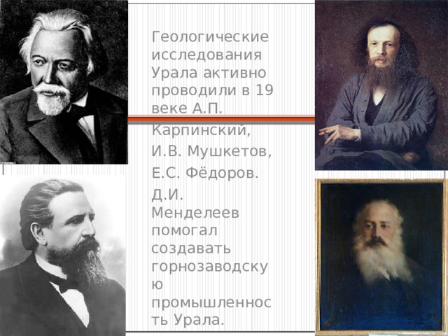 Геологические исследования Урала активно проводили в 19 веке А.П. Карпинский, И.В. Мушкетов, Е.С. Фёдоров. Д.И. Менделеев помогал создавать горнозаводскую промышленность Урала. 