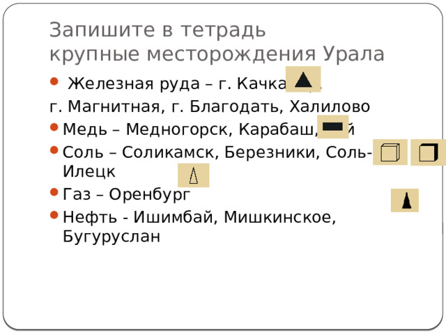 Запишите в тетрадь  крупные месторождения Урала  Железная руда – г. Качканар, г. Магнитная, г. Благодать, Халилово Медь – Медногорск, Карабаш, Гай Соль – Соликамск, Березники, Соль-Илецк Газ – Оренбург Нефть - Ишимбай, Мишкинское, Бугуруслан 