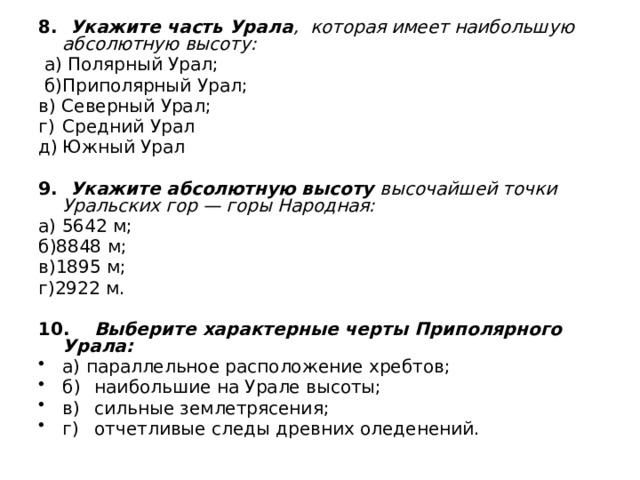8. Укажите часть Урала , которая имеет наибольшую абсолютную высоту:  а) Полярный Урал;  б)Приполярный Урал; в) Северный Урал; г)  Средний Урал д)  Южный Урал 9. Укажите абсолютную высоту высочайшей точки Уральских гор — горы Народная: а) 5642 м; б)8848 м; в)1895 м; г)2922 м. 10.  Выберите характерные черты Приполярного Урала: а) параллельное расположение хребтов; б)  наибольшие на Урале высоты; в)  сильные землетрясения; г)  отчетливые следы древних оледенений. 