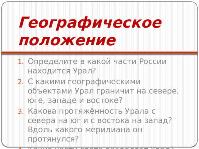 Географическое положение Определите в какой части России находится Урал? С какими географическими объектами Урал граничит на севере, юге, западе и востоке? Какова протяжённость Урала с севера на юг и с востока на запад? Вдоль какого меридиана он протянулся? Какие части света разделяет Урал? 