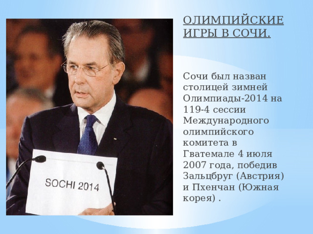 ОЛИМПИЙСКИЕ ИГРЫ В СОЧИ. Сочи был назван столицей зимней Олимпиады-2014 на 119-4 сессии Международного олимпийского комитета в Гватемале 4 июля 2007 года, победив Зальцбруг (Австрия) и Пхенчан (Южная корея) . 