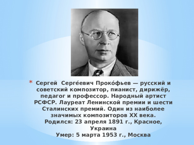 Сергей Серге́евич Проко́фьев — русский и советский композитор, пианист, дирижёр, педагог и профессор. Народный артист РСФСР. Лауреат Ленинской премии и шести Сталинских премий. Один из наиболее значимых композиторов XX века.  Родился: 23 апреля 1891 г., Красное, Украина  Умер: 5 марта 1953 г., Москва 